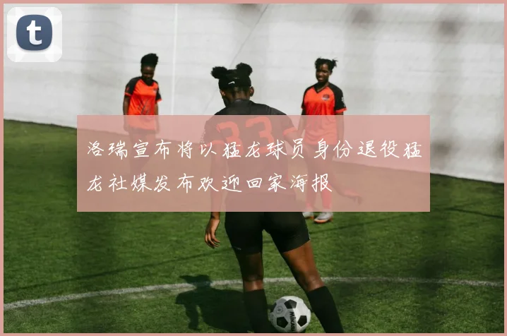 洛瑞宣布将以猛龙球员身份退役猛龙社媒发布欢迎回家海报