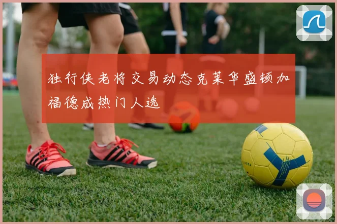 独行侠老将交易动态克莱华盛顿加福德成热门人选
