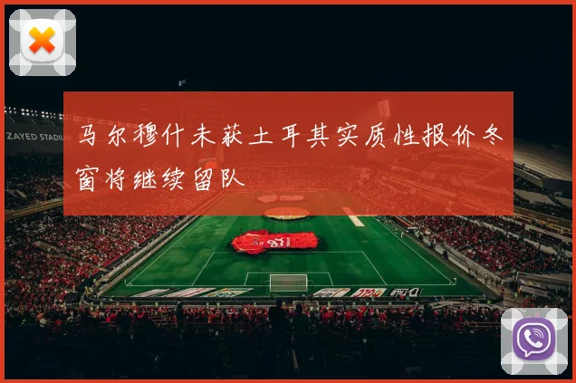 马尔穆什未获土耳其实质性报价冬窗将继续留队