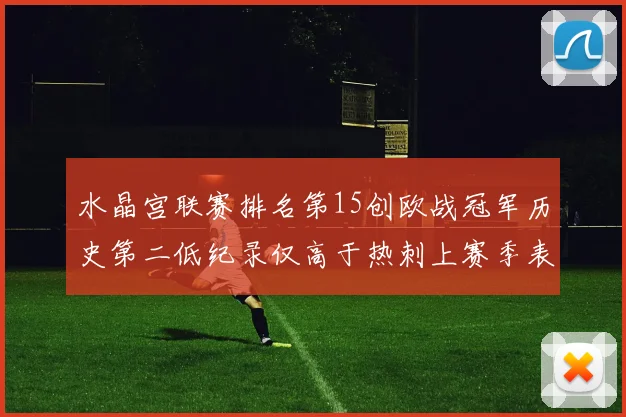 水晶宫联赛排名第15创欧战冠军历史第二低纪录仅高于热刺上赛季表现
