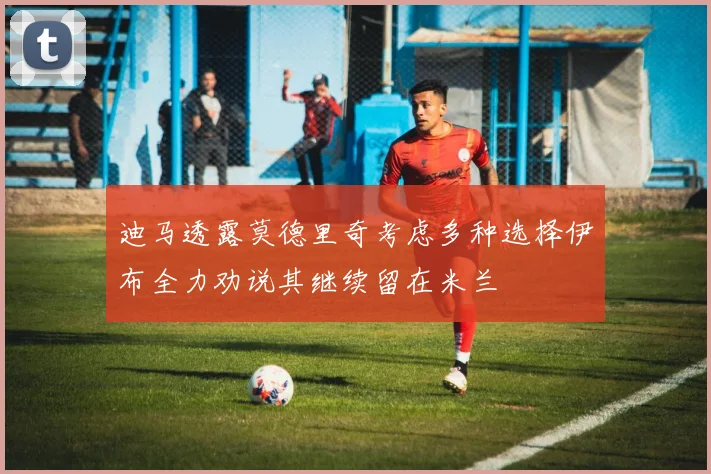迪马透露莫德里奇考虑多种选择伊布全力劝说其继续留在米兰
