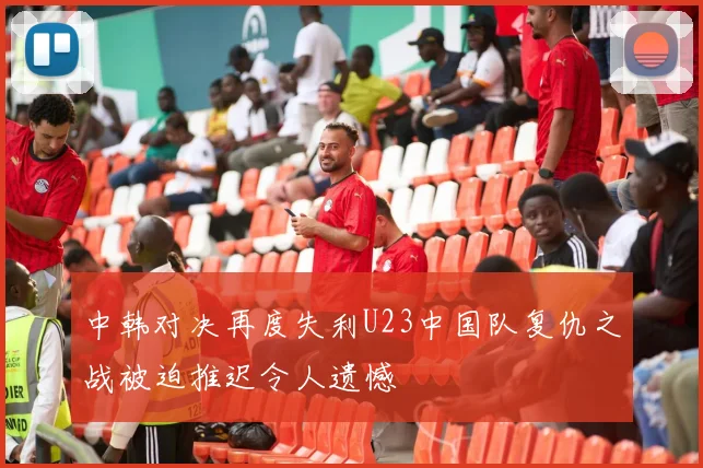 中韩对决再度失利U23中国队复仇之战被迫推迟令人遗憾
