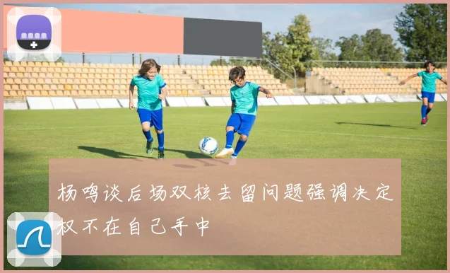 杨鸣谈后场双核去留问题强调决定权不在自己手中