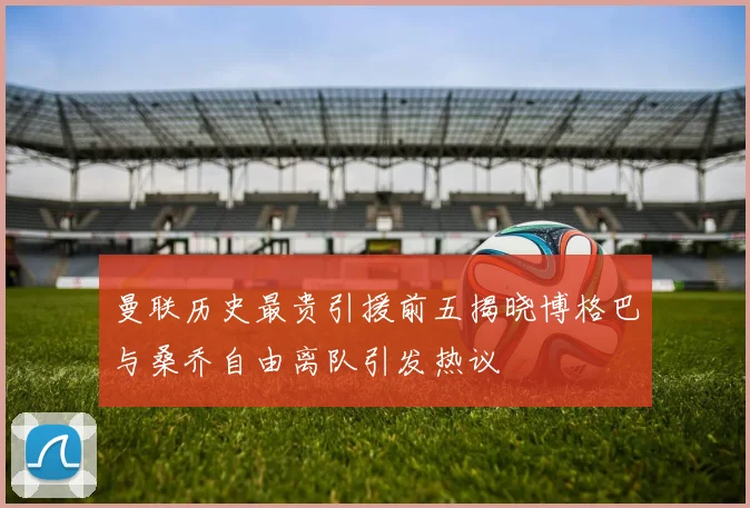 曼联历史最贵引援前五揭晓博格巴与桑乔自由离队引发热议
