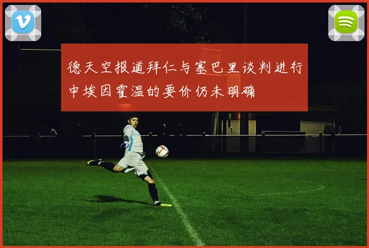 德天空报道拜仁与塞巴里谈判进行中埃因霍温的要价仍未明确