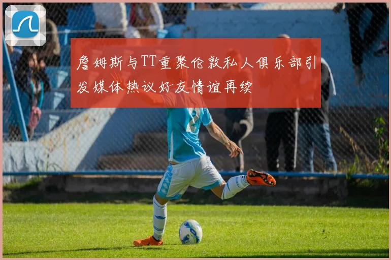 詹姆斯与TT重聚伦敦私人俱乐部引发媒体热议好友情谊再续