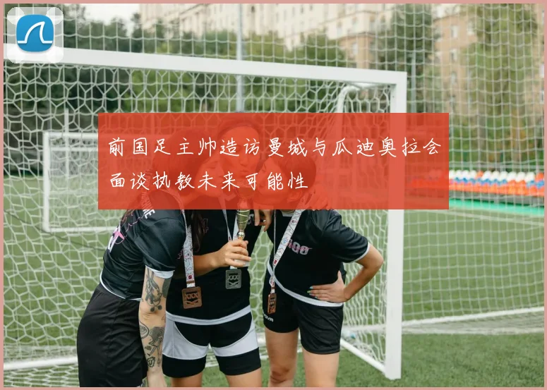 前国足主帅造访曼城与瓜迪奥拉会面谈执教未来可能性