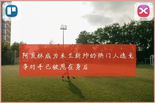 阿莫林成为米兰新帅的热门人选竞争对手已被甩在身后