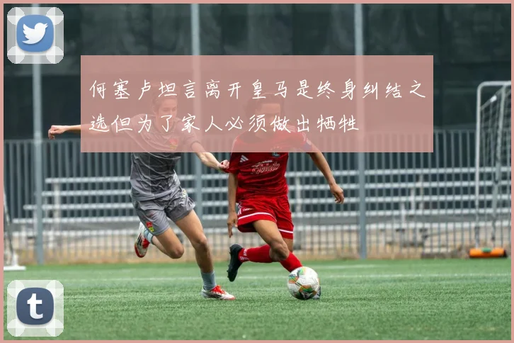 何塞卢坦言离开皇马是终身纠结之选但为了家人必须做出牺牲