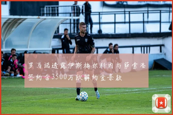 罗马诺透露伊斯梅尔科内与萨索洛签约含3500万欧解约金条款