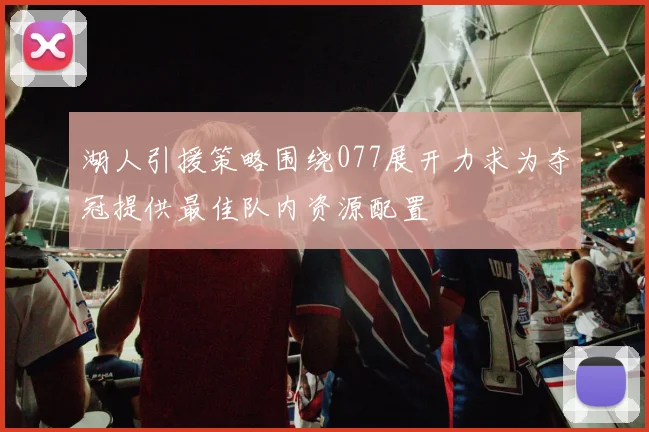 湖人引援策略围绕077展开力求为夺冠提供最佳队内资源配置