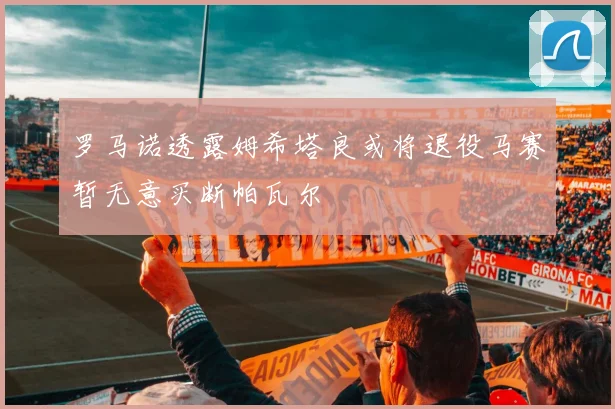 罗马诺透露姆希塔良或将退役马赛暂无意买断帕瓦尔