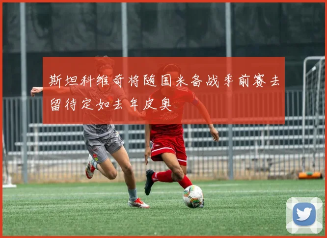 斯坦科维奇将随国米备战季前赛去留待定如去年皮奥