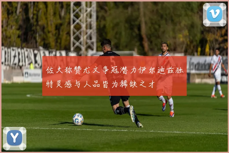 佐夫称赞尤文争冠潜力伊尔迪兹独特灵感与人品皆为稀缺之才