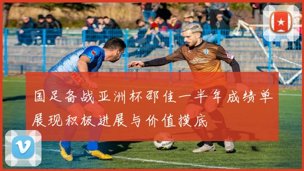 国足备战亚洲杯邵佳一半年成绩单展现积极进展与价值摸底