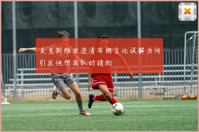 麦克斯维尔澄清布朗言论误解为何引发他想离队的猜测