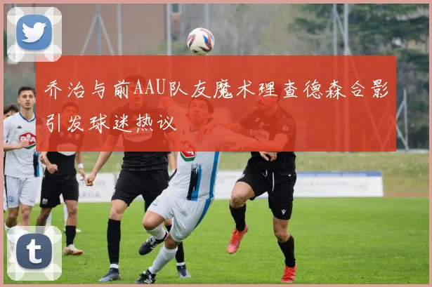 乔治与前AAU队友魔术理查德森合影引发球迷热议