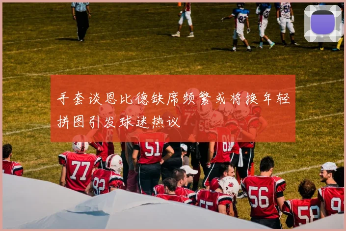 手套谈恩比德缺席频繁或将换年轻拼图引发球迷热议