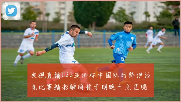 央视直播U23亚洲杯中国队对阵伊拉克比赛精彩瞬间将于明晚十点呈现