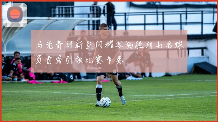 马竞青训新星闪耀客场胜利七名球员首秀引领比赛节奏