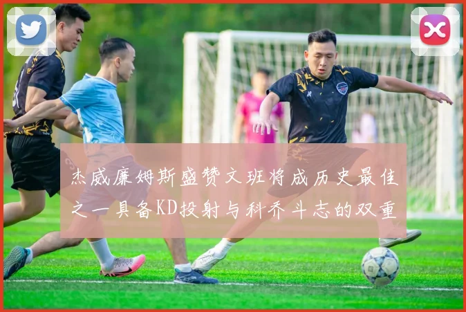 杰威廉姆斯盛赞文班将成历史最佳之一具备KD投射与科乔斗志的双重优势