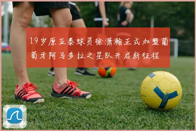 19岁原亚泰球员徐潇瀚正式加盟葡萄牙阿马多拉之星队开启新征程