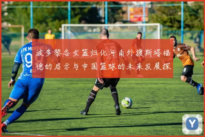 波多黎各女篮归化河南外援斯塔福德的启示与中国篮球的未来发展探讨