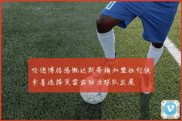 伦德博格感慨达斯蒂梅加盟独行侠幸喜选择莫雷兹助力球队发展