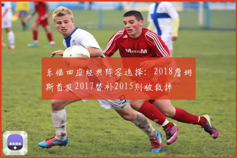 乐福回应经典阵容选择：2018詹姆斯首发2017替补2015则被裁掉